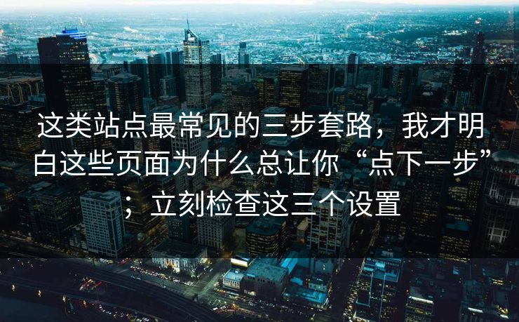 这类站点最常见的三步套路，我才明白这些页面为什么总让你“点下一步”；立刻检查这三个设置