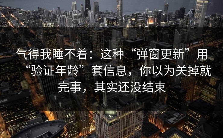 气得我睡不着：这种“弹窗更新”用“验证年龄”套信息，你以为关掉就完事，其实还没结束