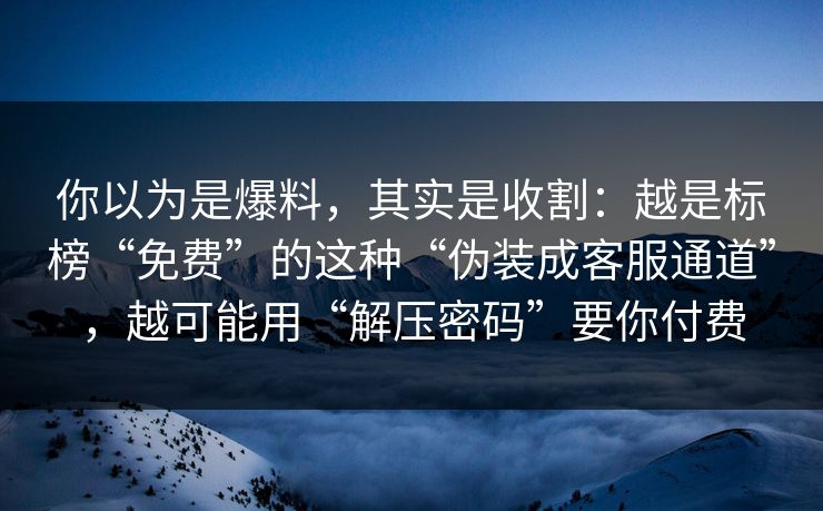 你以为是爆料，其实是收割：越是标榜“免费”的这种“伪装成客服通道”，越可能用“解压密码”要你付费