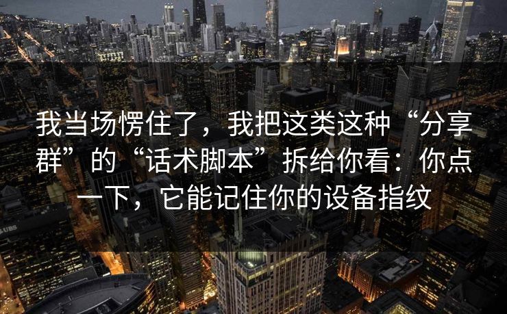 我当场愣住了，我把这类这种“分享群”的“话术脚本”拆给你看：你点一下，它能记住你的设备指纹
