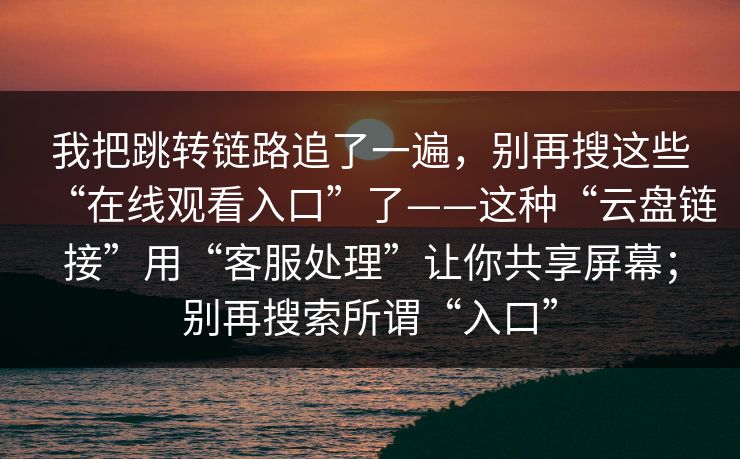 我把跳转链路追了一遍，别再搜这些“在线观看入口”了——这种“云盘链接”用“客服处理”让你共享屏幕；别再搜索所谓“入口”