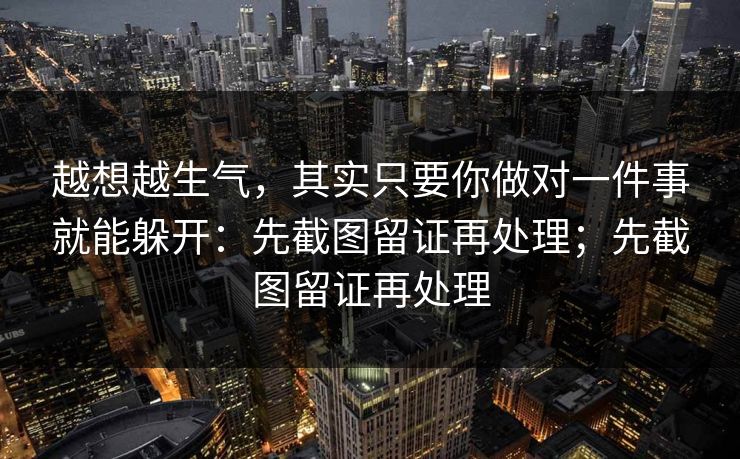 越想越生气，其实只要你做对一件事就能躲开：先截图留证再处理；先截图留证再处理