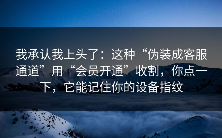 我承认我上头了：这种“伪装成客服通道”用“会员开通”收割，你点一下，它能记住你的设备指纹