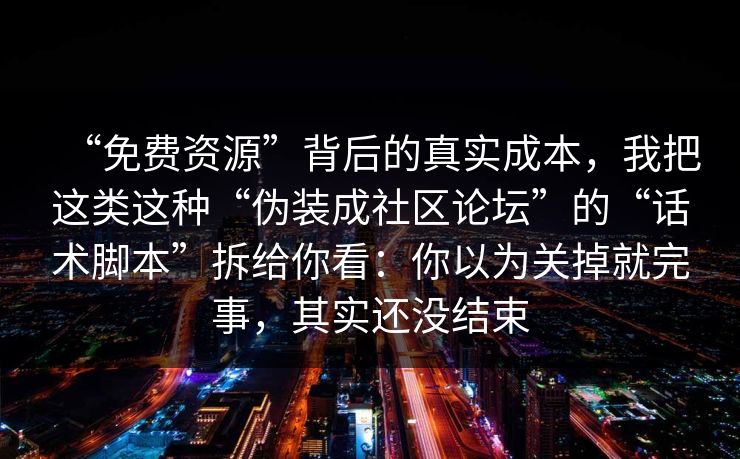 “免费资源”背后的真实成本，我把这类这种“伪装成社区论坛”的“话术脚本”拆给你看：你以为关掉就完事，其实还没结束