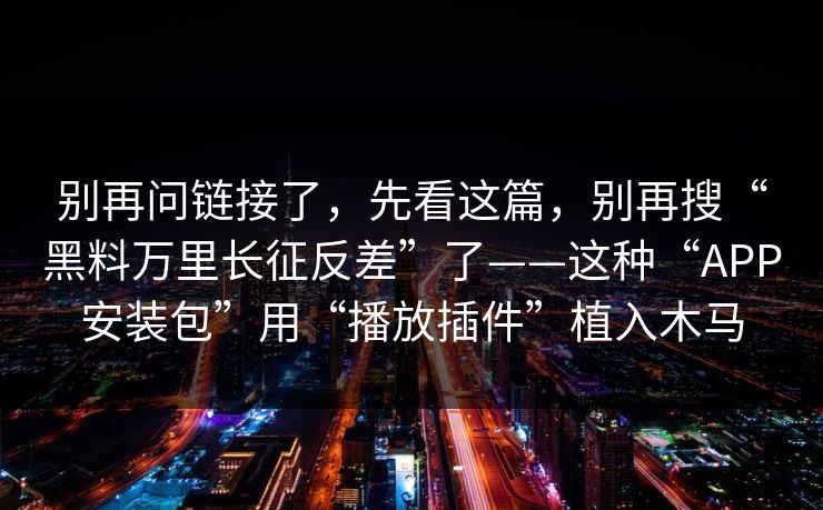 别再问链接了，先看这篇，别再搜“黑料万里长征反差”了——这种“APP安装包”用“播放插件”植入木马