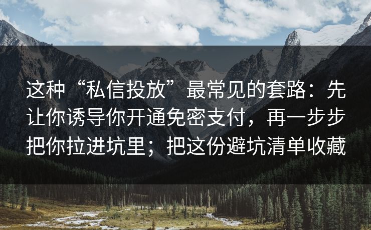 这种“私信投放”最常见的套路：先让你诱导你开通免密支付，再一步步把你拉进坑里；把这份避坑清单收藏