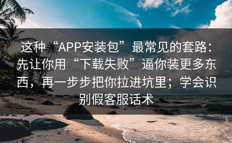这种“APP安装包”最常见的套路：先让你用“下载失败”逼你装更多东西，再一步步把你拉进坑里；学会识别假客服话术