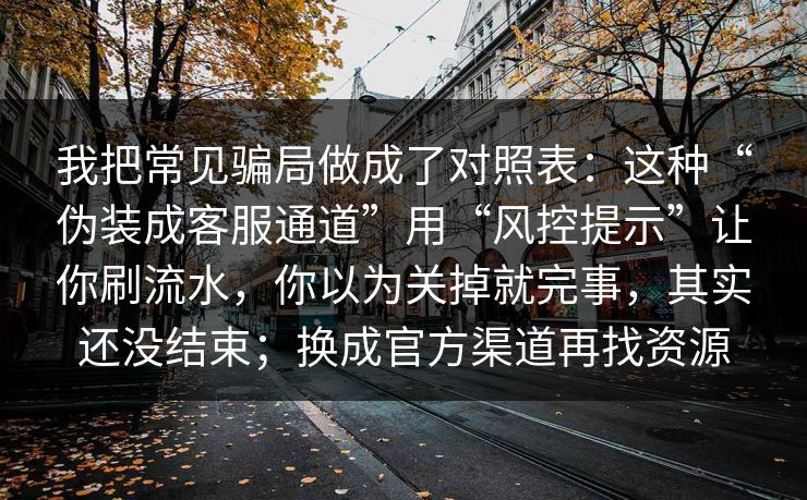 我把常见骗局做成了对照表：这种“伪装成客服通道”用“风控提示”让你刷流水，你以为关掉就完事，其实还没结束；换成官方渠道再找资源