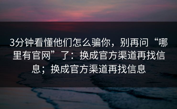 3分钟看懂他们怎么骗你，别再问“哪里有官网”了：换成官方渠道再找信息；换成官方渠道再找信息