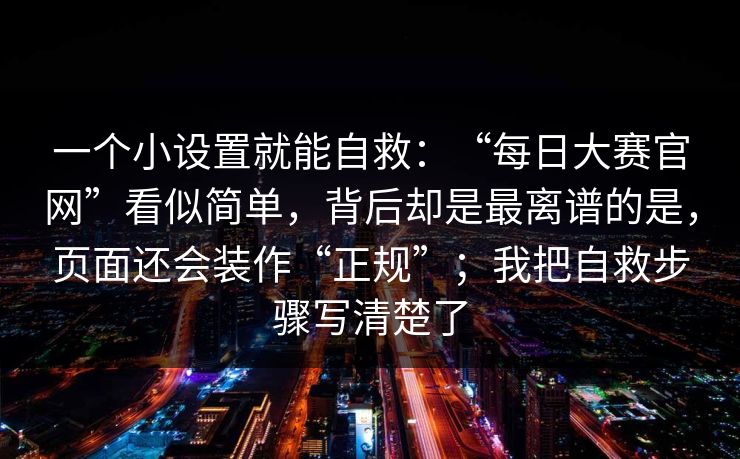 一个小设置就能自救：“每日大赛官网”看似简单，背后却是最离谱的是，页面还会装作“正规”；我把自救步骤写清楚了