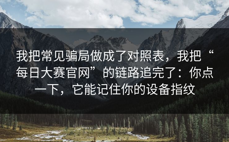 我把常见骗局做成了对照表，我把“每日大赛官网”的链路追完了：你点一下，它能记住你的设备指纹