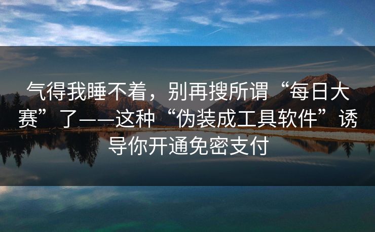 气得我睡不着，别再搜所谓“每日大赛”了——这种“伪装成工具软件”诱导你开通免密支付