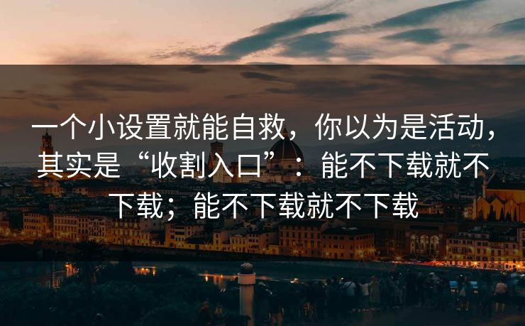 一个小设置就能自救，你以为是活动，其实是“收割入口”：能不下载就不下载；能不下载就不下载