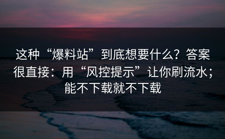 这种“爆料站”到底想要什么？答案很直接：用“风控提示”让你刷流水；能不下载就不下载