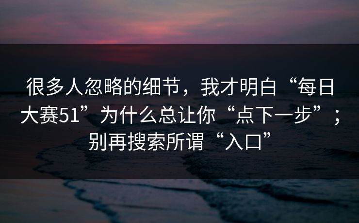 很多人忽略的细节，我才明白“每日大赛51”为什么总让你“点下一步”；别再搜索所谓“入口”