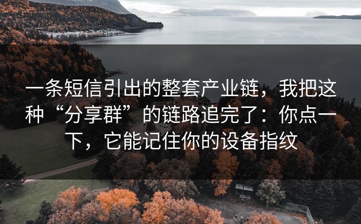 一条短信引出的整套产业链，我把这种“分享群”的链路追完了：你点一下，它能记住你的设备指纹