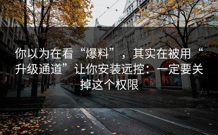 你以为在看“爆料”，其实在被用“升级通道”让你安装远控：一定要关掉这个权限