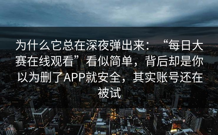 为什么它总在深夜弹出来：“每日大赛在线观看”看似简单，背后却是你以为删了APP就安全，其实账号还在被试