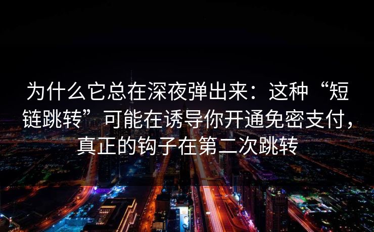 为什么它总在深夜弹出来：这种“短链跳转”可能在诱导你开通免密支付，真正的钩子在第二次跳转