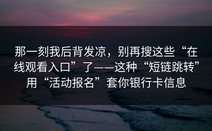 那一刻我后背发凉，别再搜这些“在线观看入口”了——这种“短链跳转”用“活动报名”套你银行卡信息