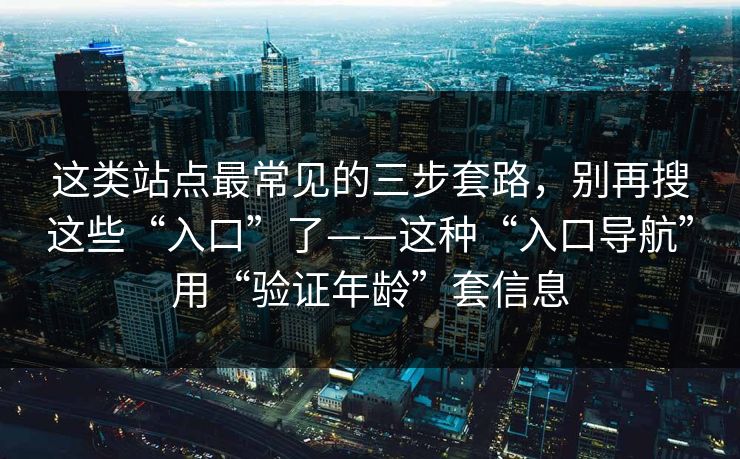 这类站点最常见的三步套路，别再搜这些“入口”了——这种“入口导航”用“验证年龄”套信息