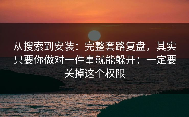 从搜索到安装：完整套路复盘，其实只要你做对一件事就能躲开：一定要关掉这个权限