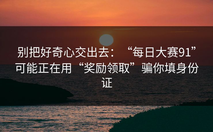 别把好奇心交出去：“每日大赛91”可能正在用“奖励领取”骗你填身份证