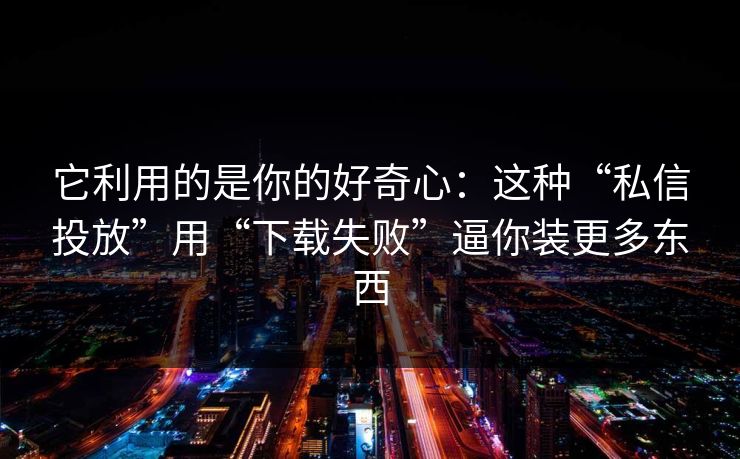 它利用的是你的好奇心：这种“私信投放”用“下载失败”逼你装更多东西