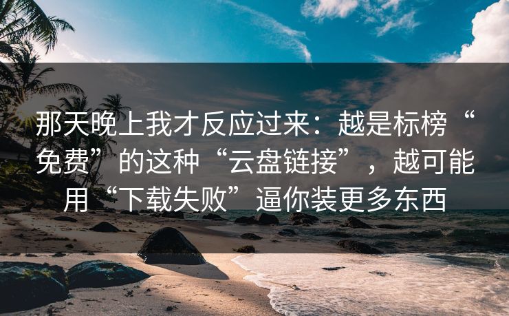 那天晚上我才反应过来：越是标榜“免费”的这种“云盘链接”，越可能用“下载失败”逼你装更多东西