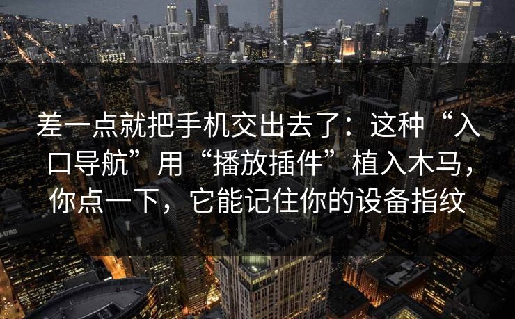差一点就把手机交出去了：这种“入口导航”用“播放插件”植入木马，你点一下，它能记住你的设备指纹