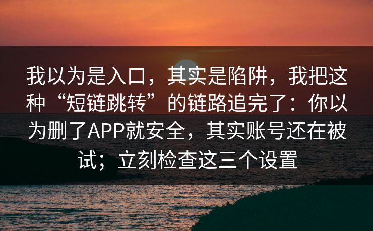 我以为是入口，其实是陷阱，我把这种“短链跳转”的链路追完了：你以为删了APP就安全，其实账号还在被试；立刻检查这三个设置