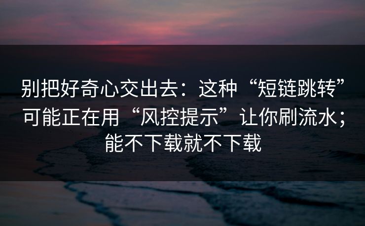 别把好奇心交出去：这种“短链跳转”可能正在用“风控提示”让你刷流水；能不下载就不下载