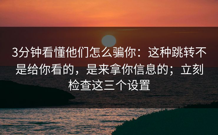 3分钟看懂他们怎么骗你：这种跳转不是给你看的，是来拿你信息的；立刻检查这三个设置