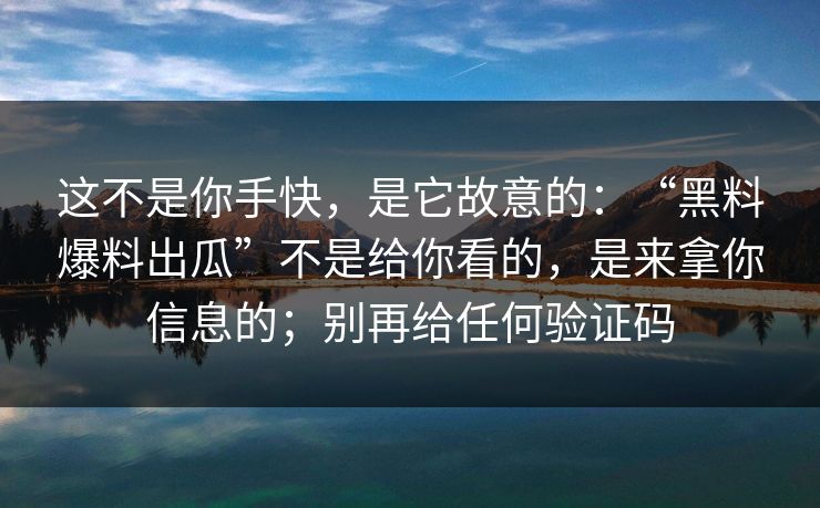 这不是你手快，是它故意的：“黑料爆料出瓜”不是给你看的，是来拿你信息的；别再给任何验证码