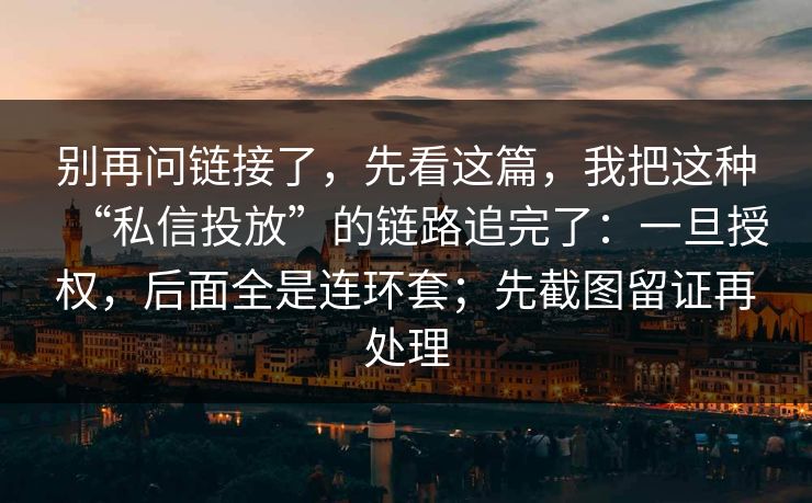别再问链接了，先看这篇，我把这种“私信投放”的链路追完了：一旦授权，后面全是连环套；先截图留证再处理