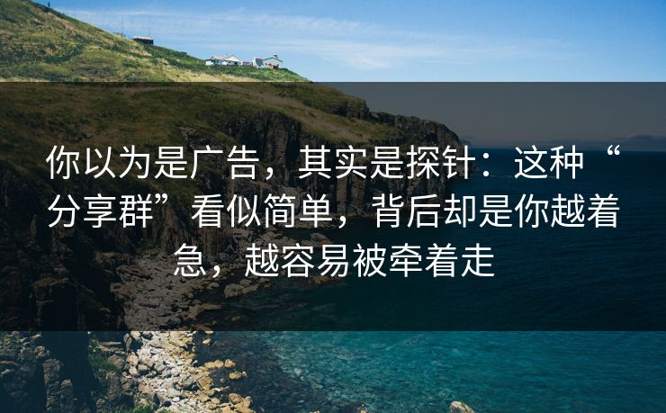 你以为是广告，其实是探针：这种“分享群”看似简单，背后却是你越着急，越容易被牵着走