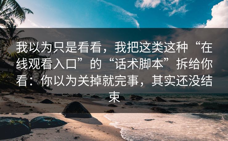 我以为只是看看，我把这类这种“在线观看入口”的“话术脚本”拆给你看：你以为关掉就完事，其实还没结束