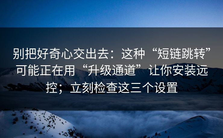 别把好奇心交出去：这种“短链跳转”可能正在用“升级通道”让你安装远控；立刻检查这三个设置