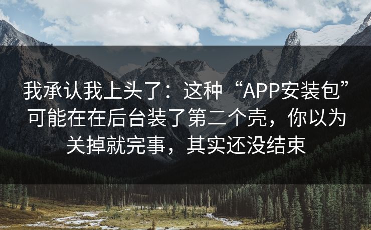 我承认我上头了：这种“APP安装包”可能在在后台装了第二个壳，你以为关掉就完事，其实还没结束