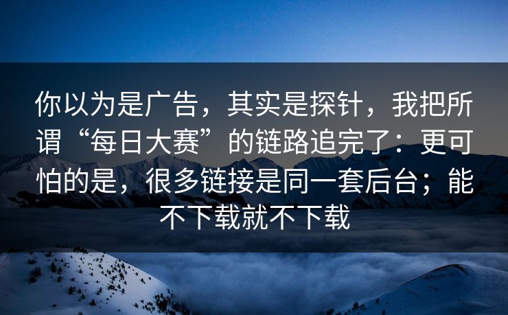 你以为是广告，其实是探针，我把所谓“每日大赛”的链路追完了：更可怕的是，很多链接是同一套后台；能不下载就不下载
