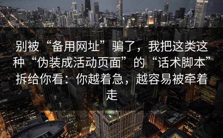 别被“备用网址”骗了，我把这类这种“伪装成活动页面”的“话术脚本”拆给你看：你越着急，越容易被牵着走