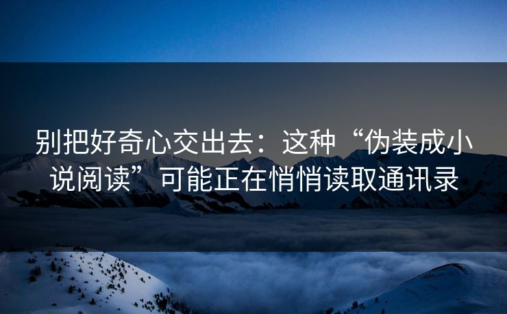 别把好奇心交出去：这种“伪装成小说阅读”可能正在悄悄读取通讯录