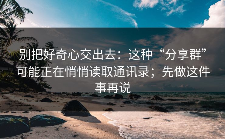 别把好奇心交出去：这种“分享群”可能正在悄悄读取通讯录；先做这件事再说