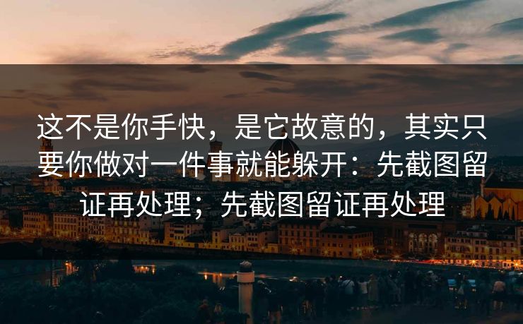 这不是你手快，是它故意的，其实只要你做对一件事就能躲开：先截图留证再处理；先截图留证再处理