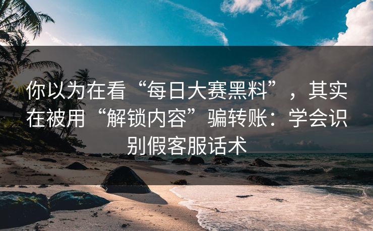你以为在看“每日大赛黑料”，其实在被用“解锁内容”骗转账：学会识别假客服话术