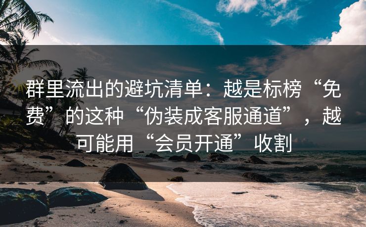 群里流出的避坑清单：越是标榜“免费”的这种“伪装成客服通道”，越可能用“会员开通”收割