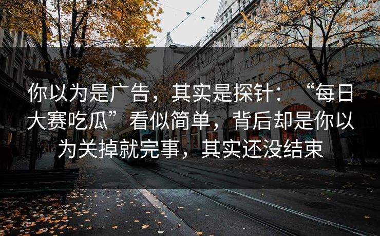 你以为是广告，其实是探针：“每日大赛吃瓜”看似简单，背后却是你以为关掉就完事，其实还没结束