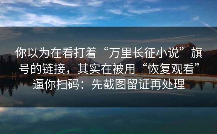 你以为在看打着“万里长征小说”旗号的链接，其实在被用“恢复观看”逼你扫码：先截图留证再处理