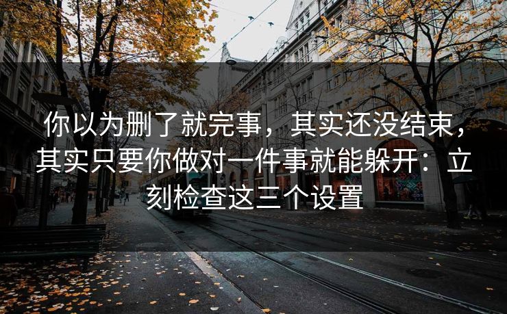 你以为删了就完事，其实还没结束，其实只要你做对一件事就能躲开：立刻检查这三个设置