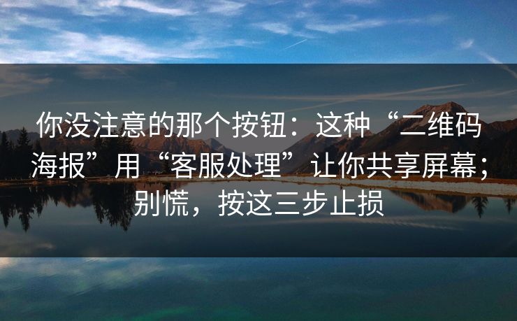 你没注意的那个按钮：这种“二维码海报”用“客服处理”让你共享屏幕；别慌，按这三步止损